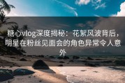 糖心vlog深度揭秘：花絮风波背后，明星在粉丝见面会的角色异常令人意外