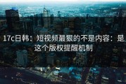 17c日韩：短视频最狠的不是内容：是这个版权提醒机制