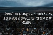 【爆料】糖心vlog突发：圈内人在今日凌晨被曝曾参与丑闻，引发众怒席卷全网