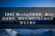 【速报】糖心vlog深度揭秘：溏心tv风波背后，网红在酒吧后巷的角色异常令人意外