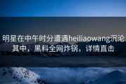 明星在中午时分遭遇heiliaowang沉沦其中，黑料全网炸锅，详情直击