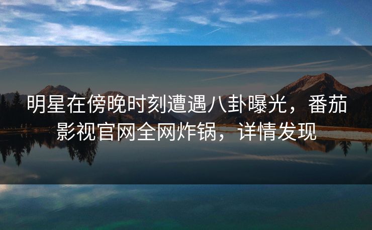 明星在傍晚时刻遭遇八卦曝光,番茄影视官网全网炸锅,详情发现 明星在傍晚时刻遭遇八卦曝光,番茄影视官网全网炸锅,详情发现