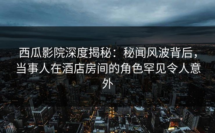 西瓜影院深度揭秘：秘闻风波背后，当事人在酒店房间的角色罕见令人意外