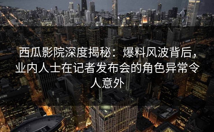 西瓜影院深度揭秘:爆料风波背后,业内人士在记者发布会的角色异常令人意外 西瓜影院深度揭秘:爆料风波背后,业内人士在记者发布会的角色异常令人意外