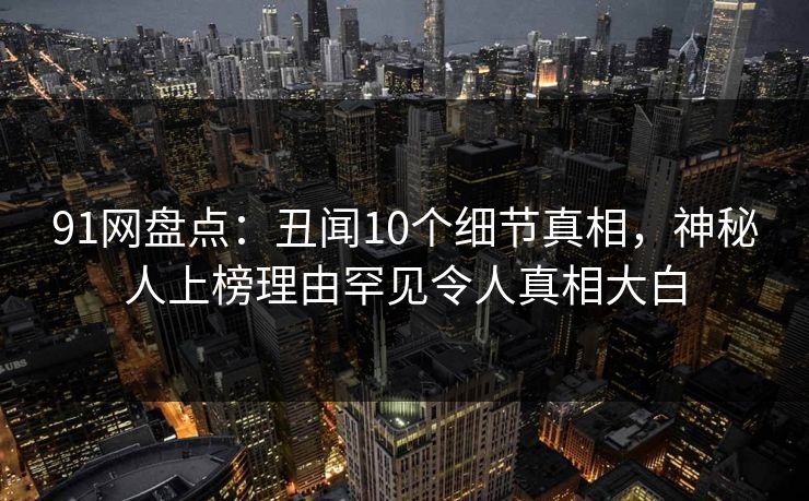 91网盘点：丑闻10个细节真相，神秘人上榜理由罕见令人真相大白