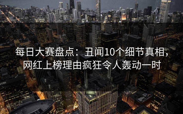 每日大赛盘点：丑闻10个细节真相，网红上榜理由疯狂令人轰动一时