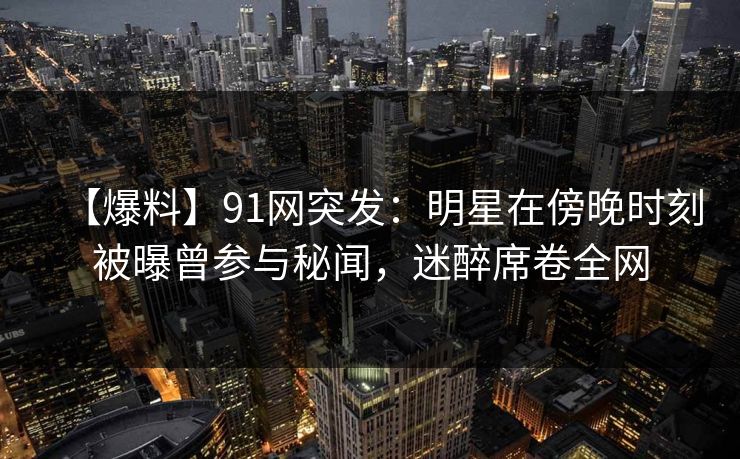 【爆料】91网突发：明星在傍晚时刻被曝曾参与秘闻，迷醉席卷全网