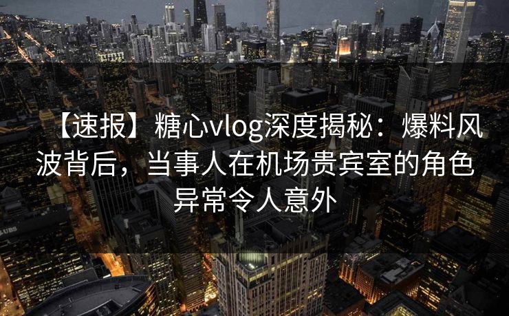 【速报】糖心vlog深度揭秘：爆料风波背后，当事人在机场贵宾室的角色异常令人意外