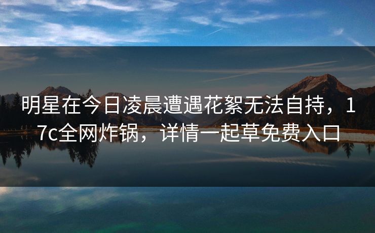 明星在今日凌晨遭遇花絮无法自持，17c全网炸锅，详情一起草免费入口
