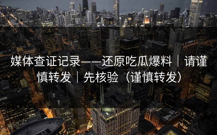 媒体查证记录——还原吃瓜爆料｜请谨慎转发｜先核验（谨慎转发）