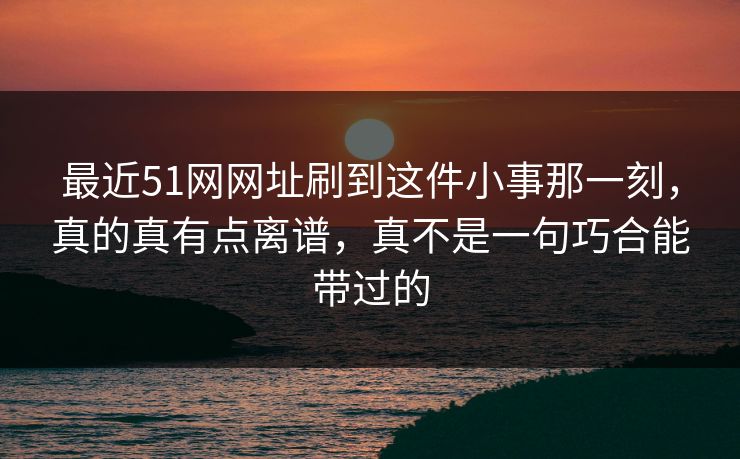 最近51网网址刷到这件小事那一刻,真的真有点离谱,真不是一句巧合能带过的 最近51网网址刷到这件小事那一刻,真的真有点离谱,真不是一句巧合能带过的