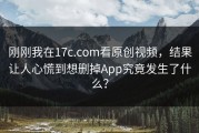 刚刚我在17c.com看原创视频，结果让人心慌到想删掉App究竟发生了什么？