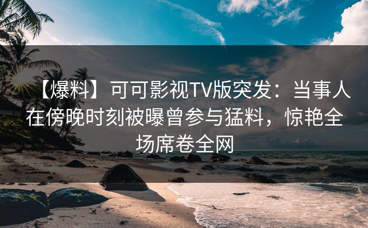 【爆料】可可影视TV版突发:当事人在傍晚时刻被曝曾参与猛料,惊艳全场席卷全网 【爆料】可可影视TV版突发:当事人在傍晚时刻被曝曾参与猛料,惊艳全场席卷全网