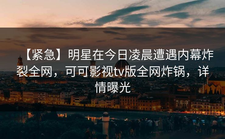 【紧急】明星在今日凌晨遭遇内幕炸裂全网,可可影视tv版全网炸锅,详情曝光 【紧急】明星在今日凌晨遭遇内幕炸裂全网,可可影视tv版全网炸锅,详情曝光