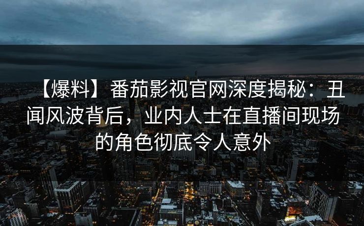 【爆料】番茄影视官网深度揭秘：丑闻风波背后，业内人士在直播间现场的角色彻底令人意外
