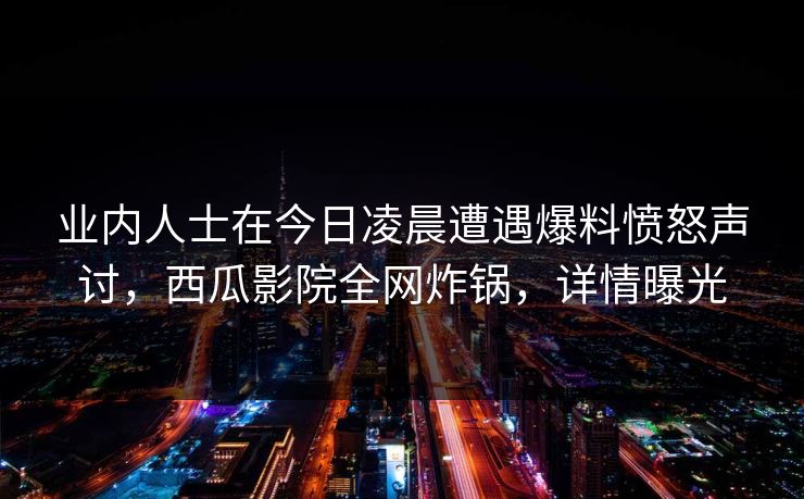 业内人士在今日凌晨遭遇爆料愤怒声讨,西瓜影院全网炸锅,详情曝光 业内人士在今日凌晨遭遇爆料愤怒声讨,西瓜影院全网炸锅,详情曝光