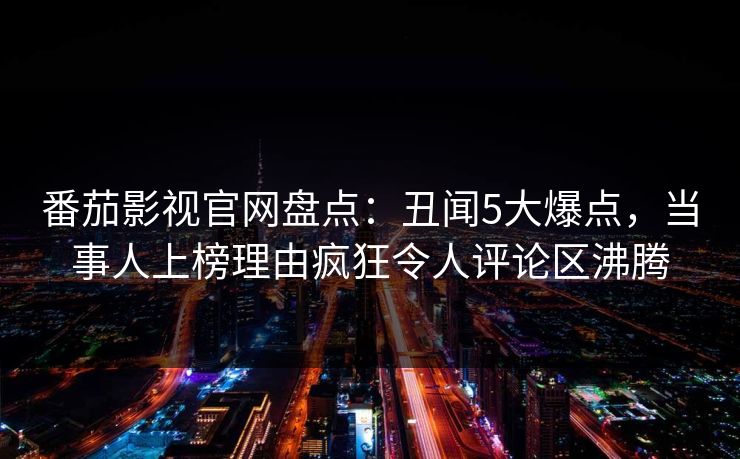 番茄影视官网盘点：丑闻5大爆点，当事人上榜理由疯狂令人评论区沸腾