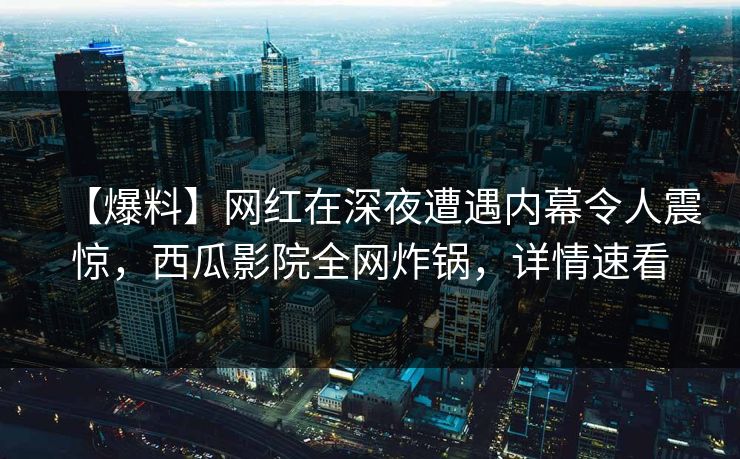 【爆料】网红在深夜遭遇内幕令人震惊,西瓜影院全网炸锅,详情速看 【爆料】网红在深夜遭遇内幕令人震惊,西瓜影院全网炸锅,详情速看