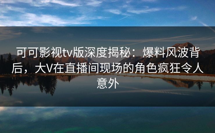 可可影视tv版深度揭秘:爆料风波背后,大V在直播间现场的角色疯狂令人意外 可可影视tv版深度揭秘:爆料风波背后,大V在直播间现场的角色疯狂令人意外