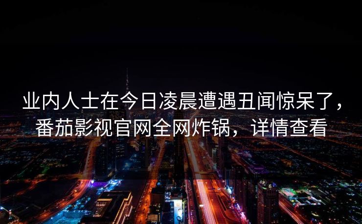 业内人士在今日凌晨遭遇丑闻惊呆了,番茄影视官网全网炸锅,详情查看 业内人士在今日凌晨遭遇丑闻惊呆了,番茄影视官网全网炸锅,详情查看