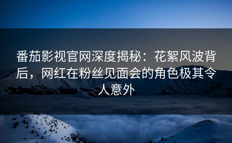 番茄影视官网深度揭秘:花絮风波背后,网红在粉丝见面会的角色极其令人意外 番茄影视官网深度揭秘:花絮风波背后,网红在粉丝见面会的角色极其令人意外