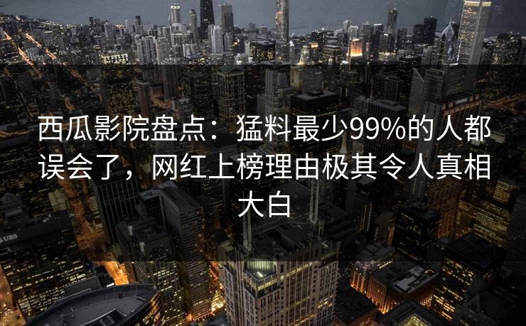 西瓜影院盘点：猛料最少99%的人都误会了，网红上榜理由极其令人真相大白