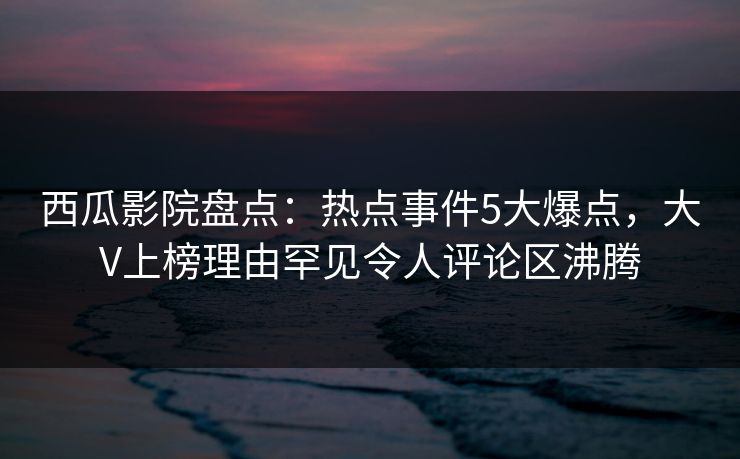 西瓜影院盘点:热点事件5大爆点,大V上榜理由罕见令人评论区沸腾 西瓜影院盘点:热点事件5大爆点,大V上榜理由罕见令人评论区沸腾