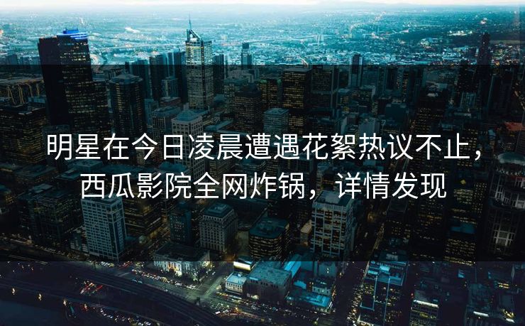 明星在今日凌晨遭遇花絮热议不止,西瓜影院全网炸锅,详情发现 明星在今日凌晨遭遇花絮热议不止,西瓜影院全网炸锅,详情发现