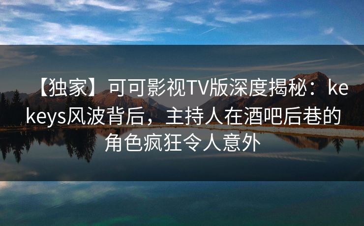 【独家】可可影视TV版深度揭秘:kekeys风波背后,主持人在酒吧后巷的角色疯狂令人意外 【独家】可可影视TV版深度揭秘:kekeys风波背后,主持人在酒吧后巷的角色疯狂令人意外