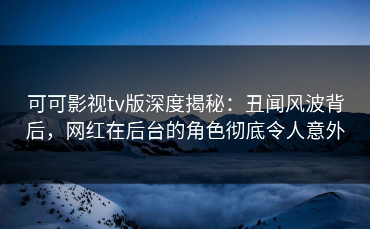 可可影视tv版深度揭秘：丑闻风波背后，网红在后台的角色彻底令人意外