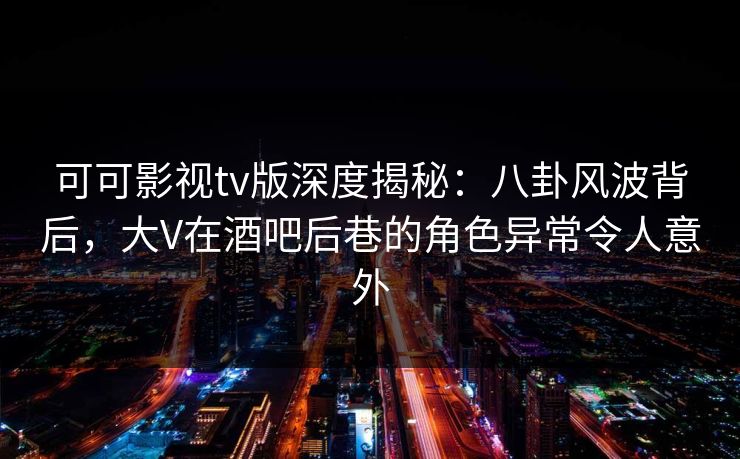 可可影视tv版深度揭秘：八卦风波背后，大V在酒吧后巷的角色异常令人意外
