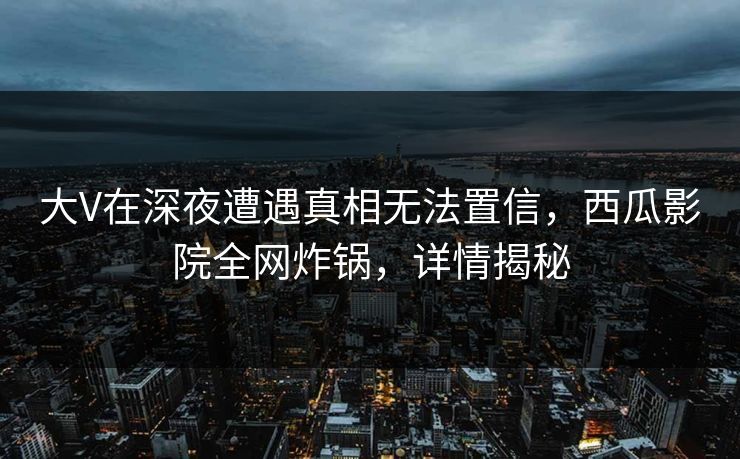 大V在深夜遭遇真相无法置信，西瓜影院全网炸锅，详情揭秘