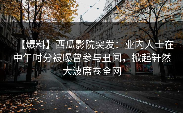 【爆料】西瓜影院突发：业内人士在中午时分被曝曾参与丑闻，掀起轩然大波席卷全网