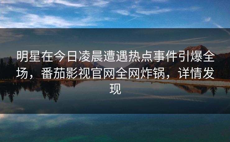 明星在今日凌晨遭遇热点事件引爆全场,番茄影视官网全网炸锅,详情发现 明星在今日凌晨遭遇热点事件引爆全场,番茄影视官网全网炸锅,详情发现