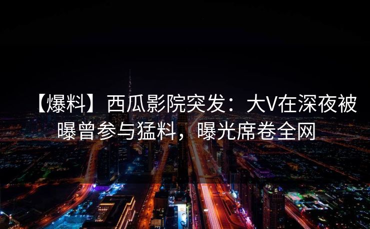 【爆料】西瓜影院突发:大V在深夜被曝曾参与猛料,曝光席卷全网 【爆料】西瓜影院突发:大V在深夜被曝曾参与猛料,曝光席卷全网