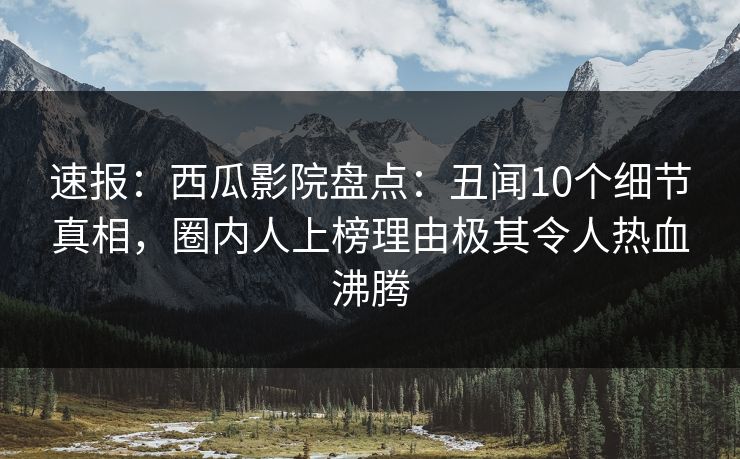速报：西瓜影院盘点：丑闻10个细节真相，圈内人上榜理由极其令人热血沸腾