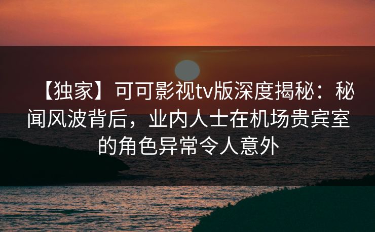 【独家】可可影视tv版深度揭秘:秘闻风波背后,业内人士在机场贵宾室的角色异常令人意外 【独家】可可影视tv版深度揭秘:秘闻风波背后,业内人士在机场贵宾室的角色异常令人意外