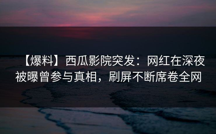 【爆料】西瓜影院突发：网红在深夜被曝曾参与真相，刷屏不断席卷全网