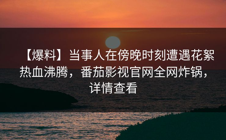 【爆料】当事人在傍晚时刻遭遇花絮热血沸腾，番茄影视官网全网炸锅，详情查看