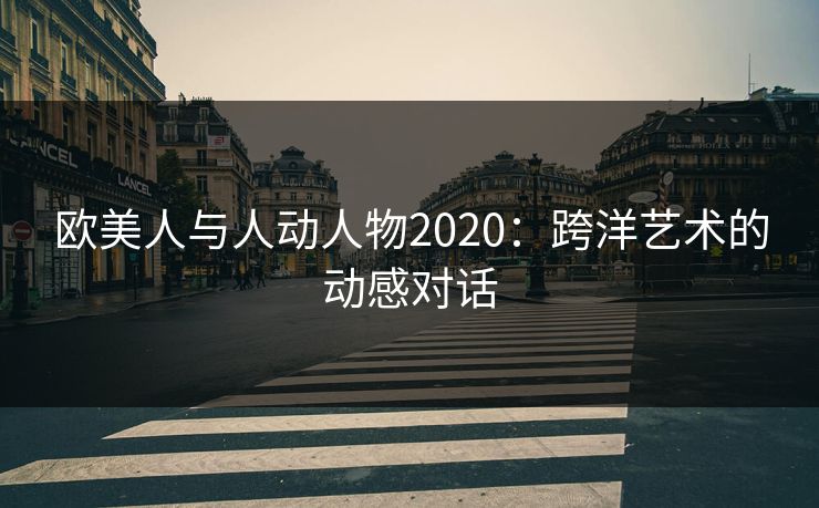 欧美人与人动人物2020:跨洋艺术的动感对话 欧美人与人动人物2020:跨洋艺术的动感对话