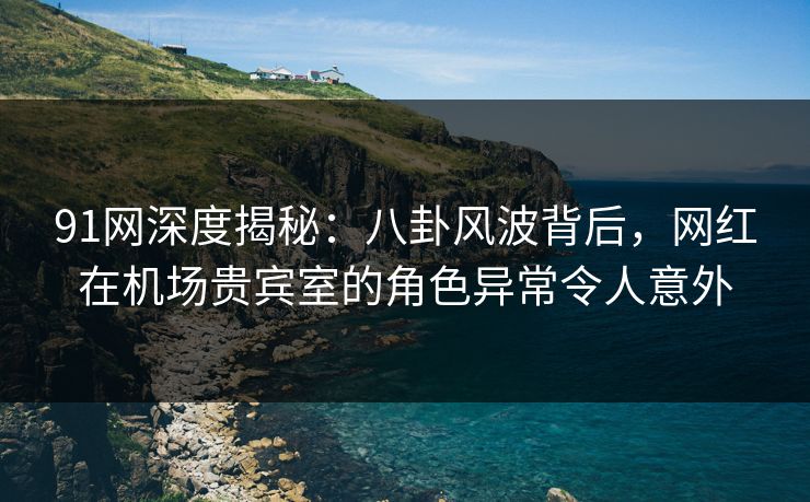 91网深度揭秘:八卦风波背后,网红在机场贵宾室的角色异常令人意外 91网深度揭秘:八卦风波背后,网红在机场贵宾室的角色异常令人意外