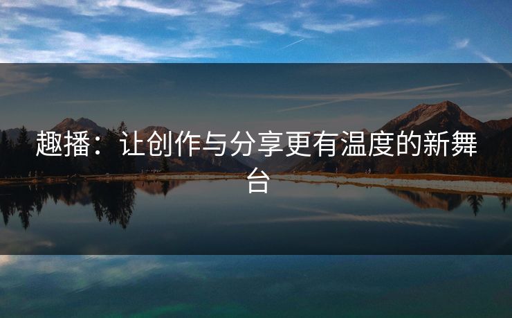 趣播：让创作与分享更有温度的新舞台