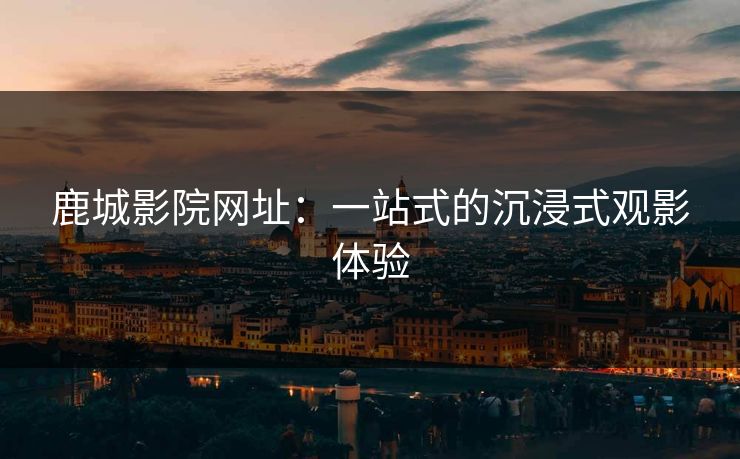 鹿城影院网址：一站式的沉浸式观影体验