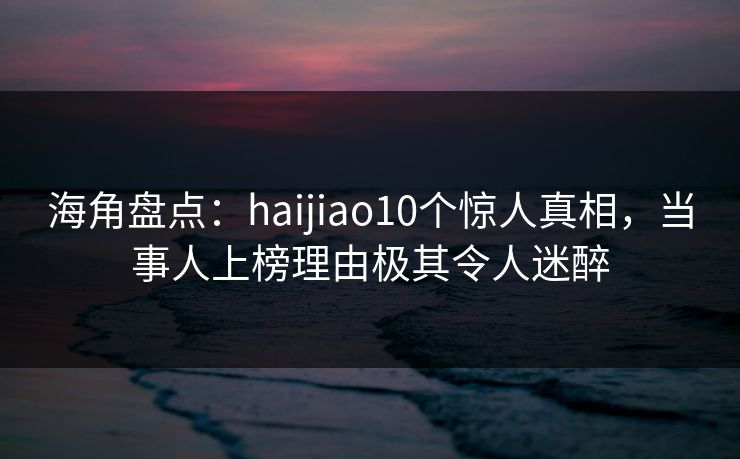 海角盘点:haijiao10个惊人真相,当事人上榜理由极其令人迷醉 海角盘点:haijiao10个惊人真相,当事人上榜理由极其令人迷醉