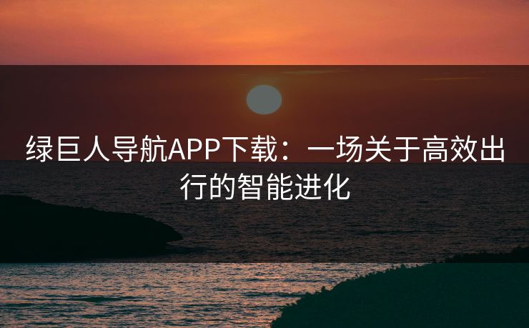 绿巨人导航APP下载:一场关于高效出行的智能进化 绿巨人导航APP下载:一场关于高效出行的智能进化