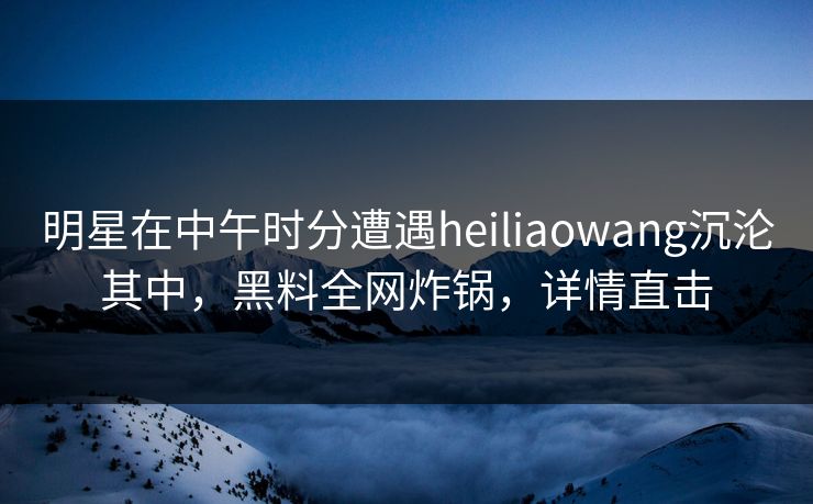 明星在中午时分遭遇heiliaowang沉沦其中，黑料全网炸锅，详情直击