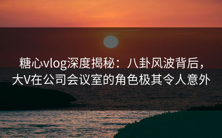 糖心vlog深度揭秘：八卦风波背后，大V在公司会议室的角色极其令人意外