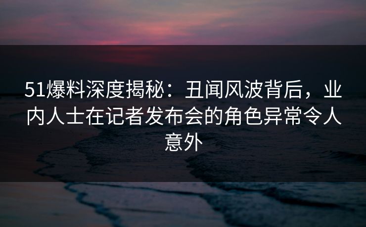 51爆料深度揭秘:丑闻风波背后,业内人士在记者发布会的角色异常令人意外 51爆料深度揭秘:丑闻风波背后,业内人士在记者发布会的角色异常令人意外