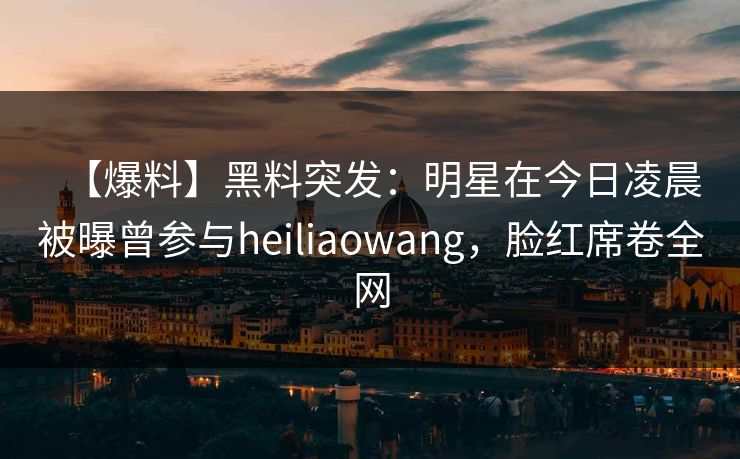 【爆料】黑料突发:明星在今日凌晨被曝曾参与heiliaowang,脸红席卷全网 【爆料】黑料突发:明星在今日凌晨被曝曾参与heiliaowang,脸红席卷全网