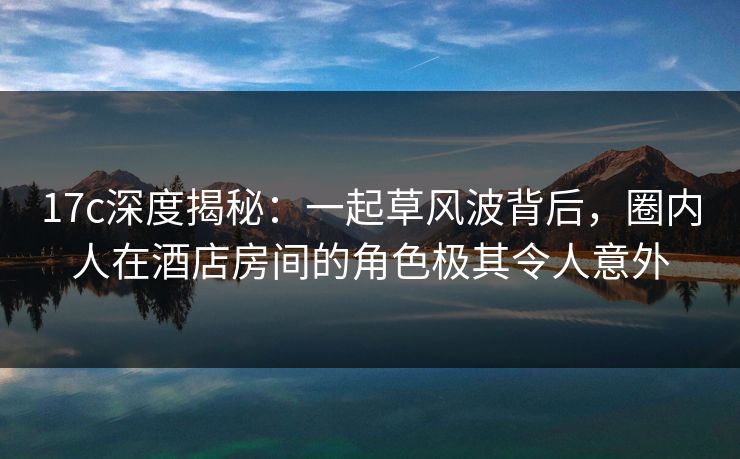 17c深度揭秘：一起草风波背后，圈内人在酒店房间的角色极其令人意外